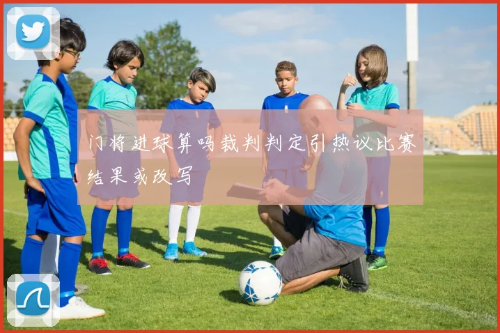 门将进球算吗裁判判定引热议比赛结果或改写