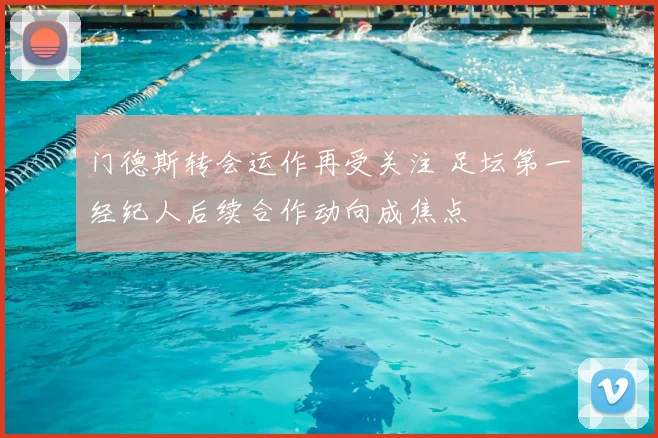门德斯转会运作再受关注 足坛第一经纪人后续合作动向成焦点