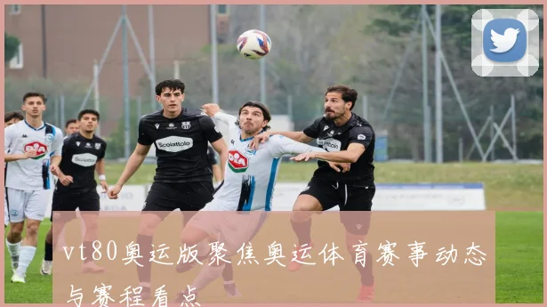 vt80奥运版聚焦奥运体育赛事动态与赛程看点