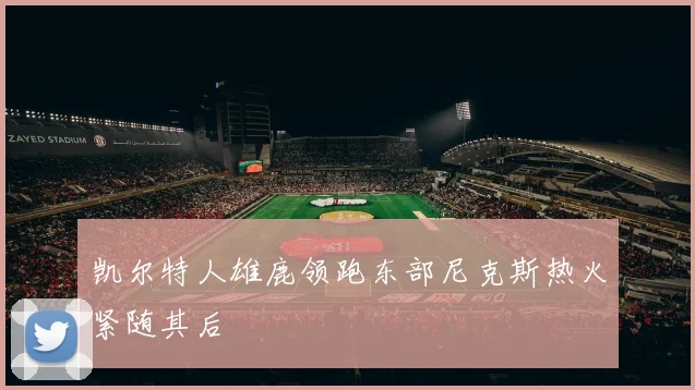 凯尔特人雄鹿领跑东部尼克斯热火紧随其后