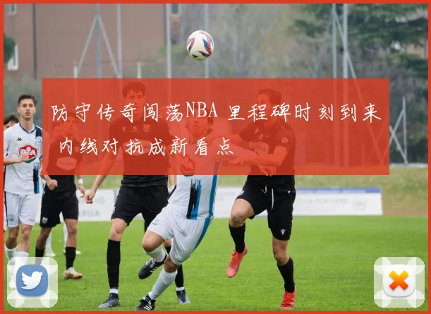 防守传奇闯荡NBA 里程碑时刻到来 内线对抗成新看点