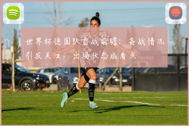 世界杯德国队首战前瞻：备战情况引发关注，出场状态成看点