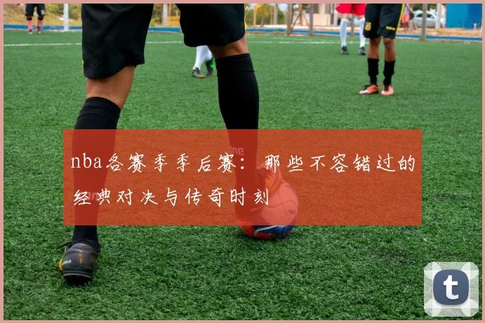 nba各赛季季后赛：那些不容错过的经典对决与传奇时刻