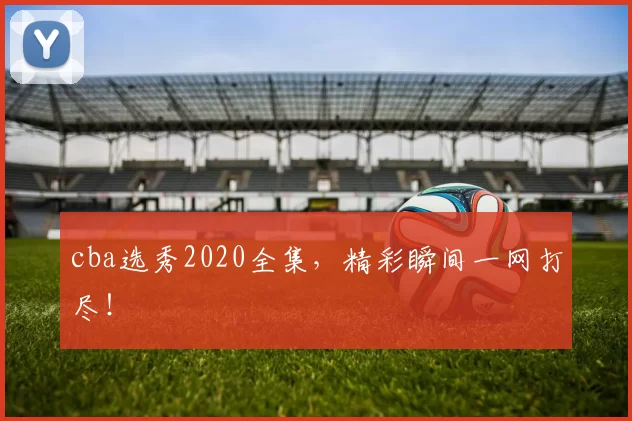 cba选秀2020全集，精彩瞬间一网打尽！
