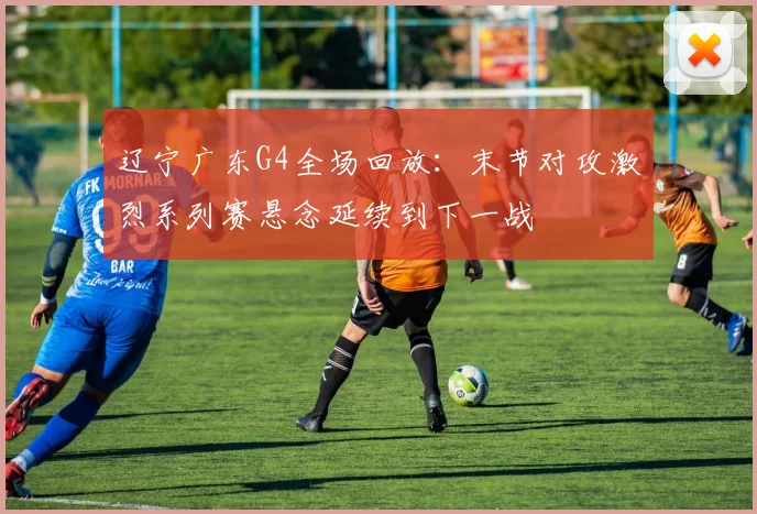 辽宁广东G4全场回放：末节对攻激烈系列赛悬念延续到下一战