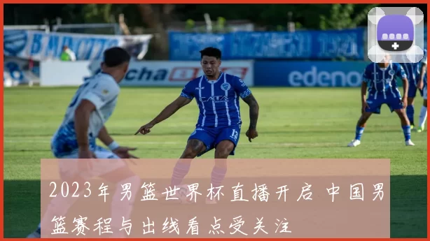 2023年男篮世界杯直播开启 中国男篮赛程与出线看点受关注