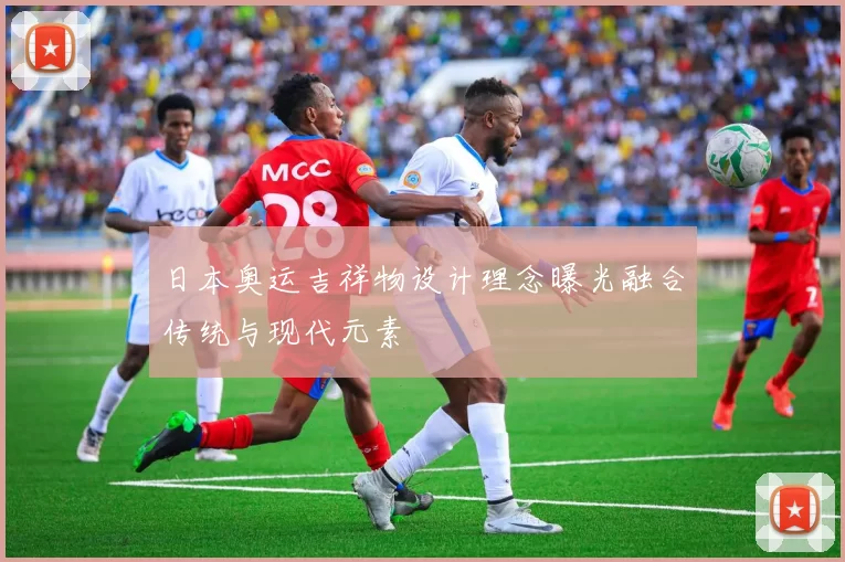 日本奥运吉祥物设计理念曝光融合传统与现代元素