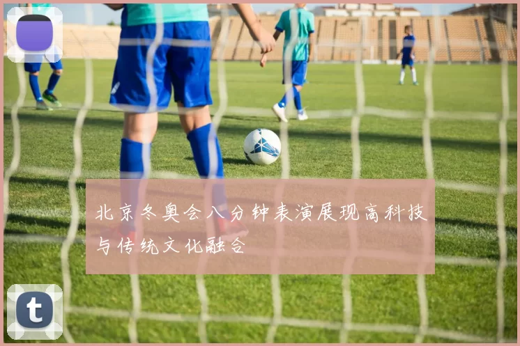 北京冬奥会八分钟表演展现高科技与传统文化融合