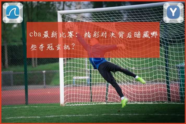 cba最新比赛：精彩对决背后暗藏哪些夺冠玄机？