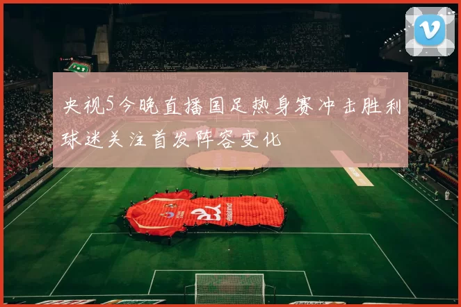 央视5今晚直播国足热身赛冲击胜利球迷关注首发阵容变化