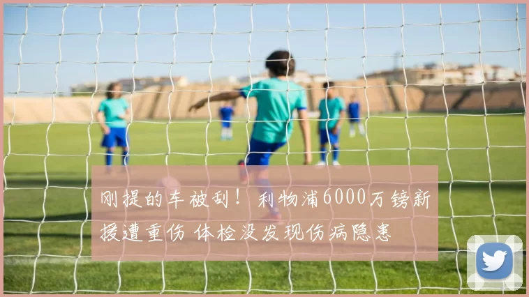 刚提的车被刮！利物浦6000万镑新援遭重伤 体检没发现伤病隐患