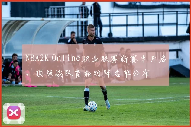 NBA2K Online职业联赛新赛季开启，顶级战队首轮对阵名单公布