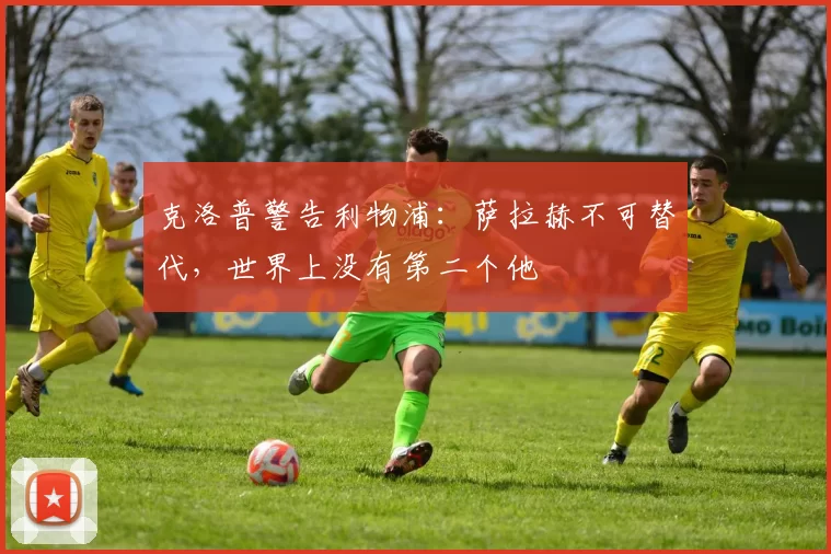 克洛普警告利物浦：萨拉赫不可替代，世界上没有第二个他