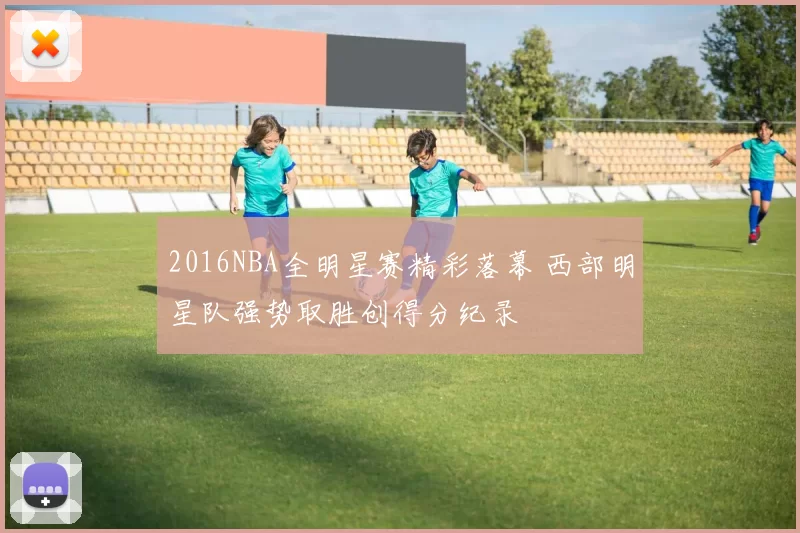 2016NBA全明星赛精彩落幕 西部明星队强势取胜创得分纪录