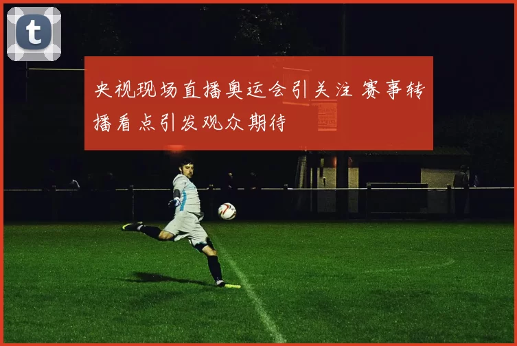 央视现场直播奥运会引关注 赛事转播看点引发观众期待