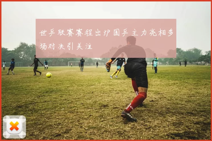 世乒联赛赛程出炉国乒主力亮相多场对决引关注