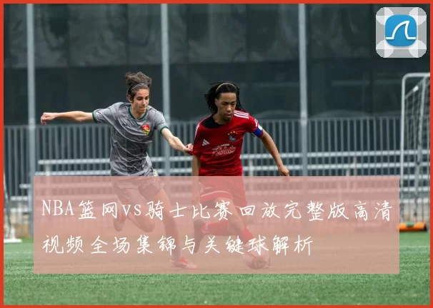 NBA篮网vs骑士比赛回放完整版高清视频全场集锦与关键球解析