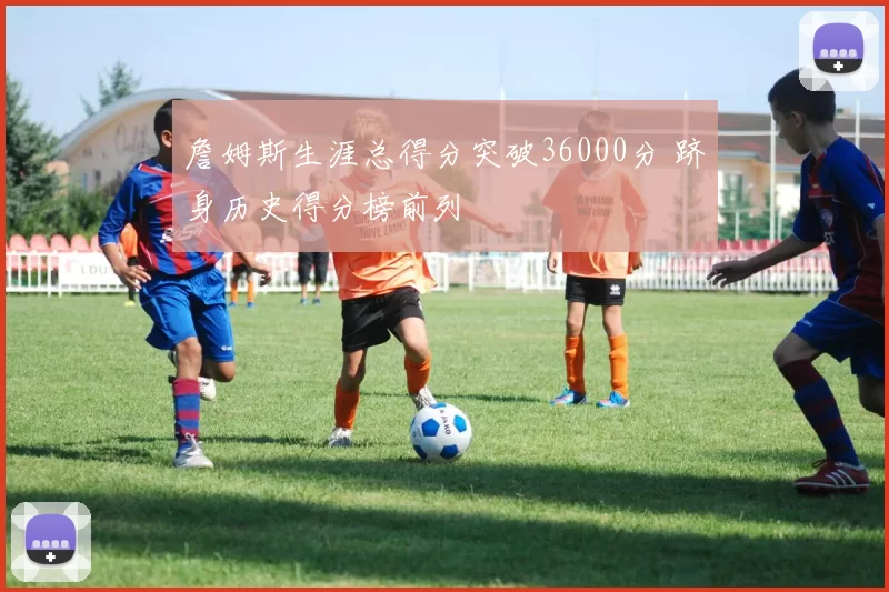 詹姆斯生涯总得分突破36000分 跻身历史得分榜前列