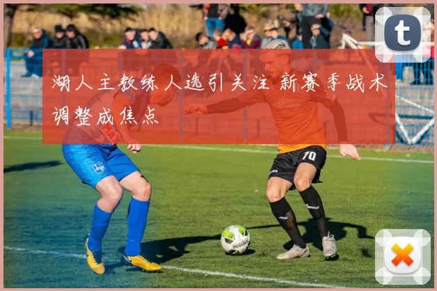 湖人主教练人选引关注 新赛季战术调整成焦点