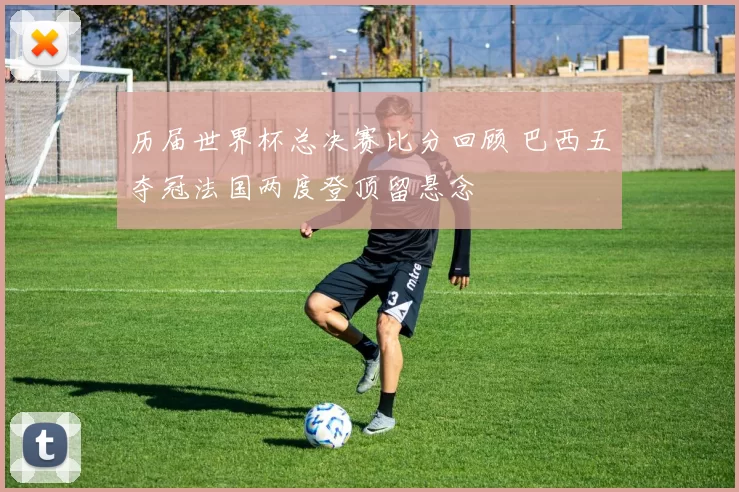 历届世界杯总决赛比分回顾 巴西五夺冠法国两度登顶留悬念