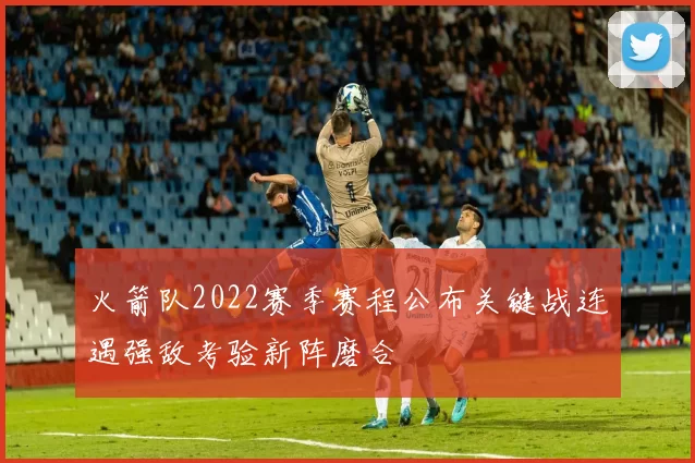 火箭队2022赛季赛程公布关键战连遇强敌考验新阵磨合