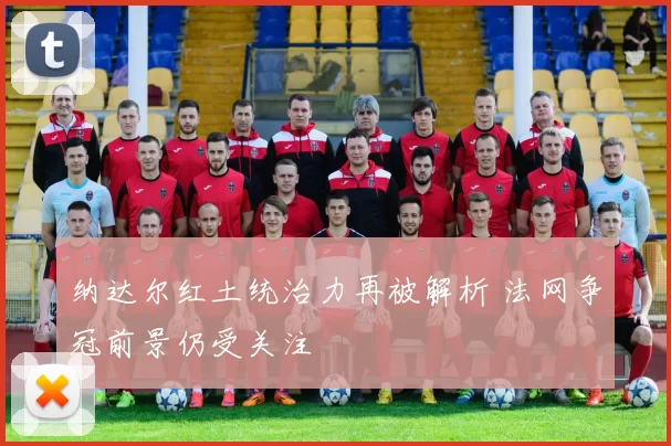 纳达尔红土统治力再被解析 法网争冠前景仍受关注