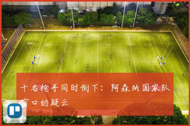 十名枪手同时倒下：阿森纳国家队窗口的疑云