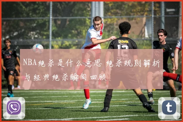 NBA绝杀是什么意思 绝杀规则解析与经典绝杀瞬间回顾