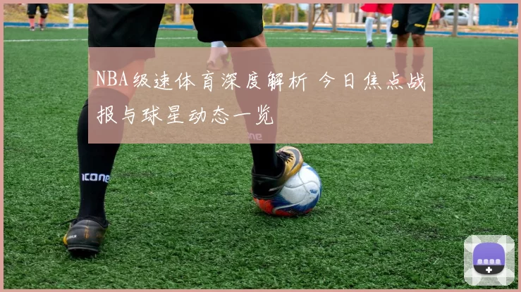 NBA级速体育深度解析 今日焦点战报与球星动态一览