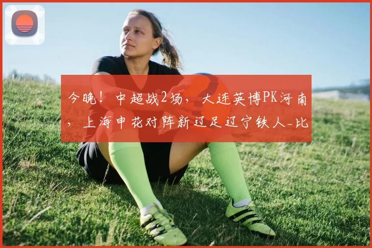 今晚！中超战2场，大连英博PK河南，上海申花对阵新辽足辽宁铁人_比赛_状态_本赛季