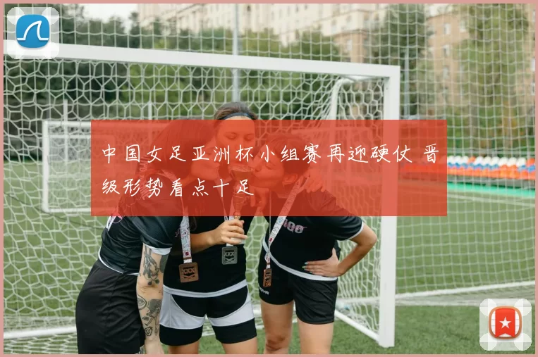 中国女足亚洲杯小组赛再迎硬仗 晋级形势看点十足