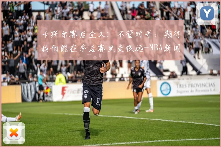 卡斯尔赛后全文：不管对手，期待我们能在季后赛里走很远-NBA新闻