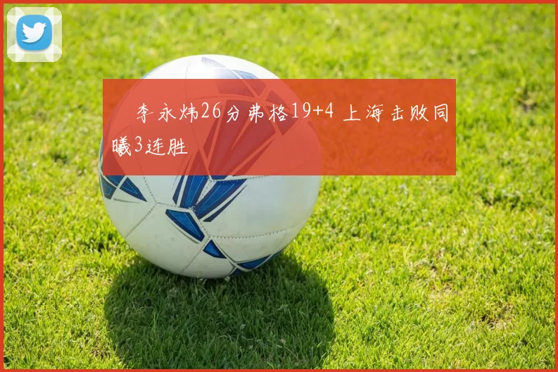 偰李永炜26分弗格19+4 上海击败同曦3连胜