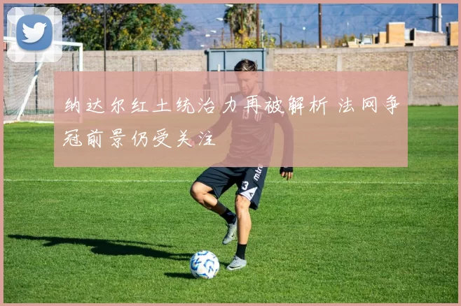 纳达尔红土统治力再被解析 法网争冠前景仍受关注