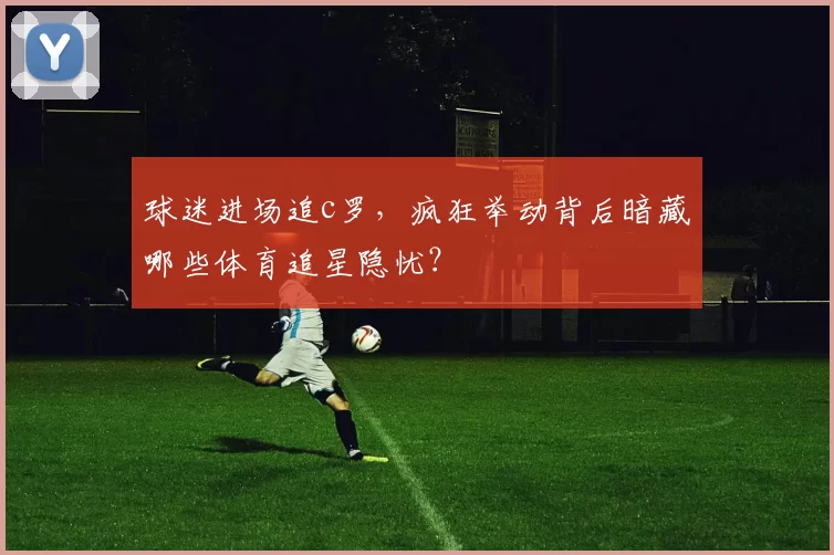 球迷进场追c罗，疯狂举动背后暗藏哪些体育追星隐忧？