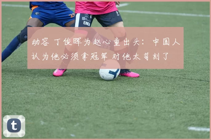 动容 丁俊晖为赵心童出头：中国人认为他必须拿冠军 对他太苛刻了