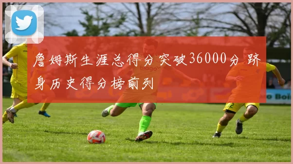 詹姆斯生涯总得分突破36000分 跻身历史得分榜前列