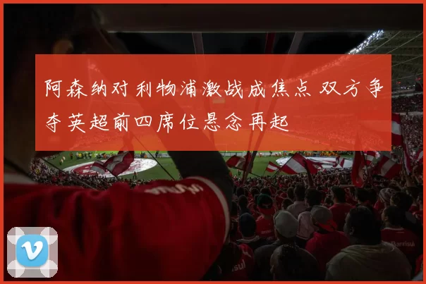 阿森纳对利物浦激战成焦点 双方争夺英超前四席位悬念再起