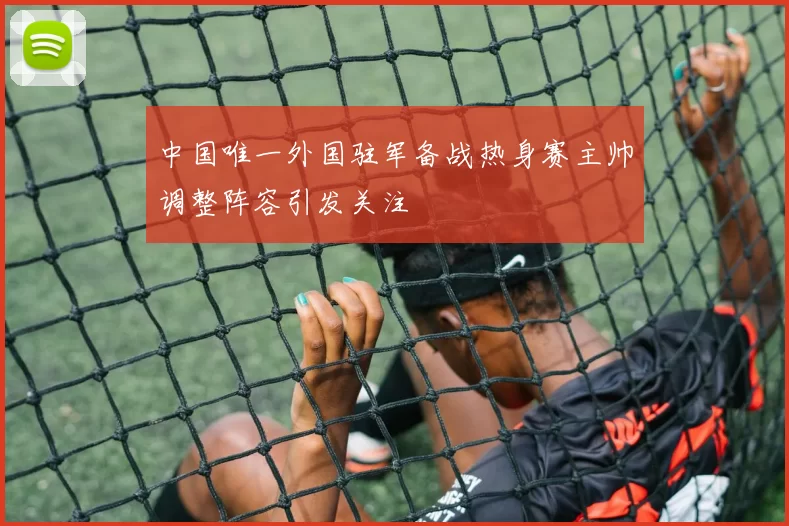 中国唯一外国驻军备战热身赛主帅调整阵容引发关注