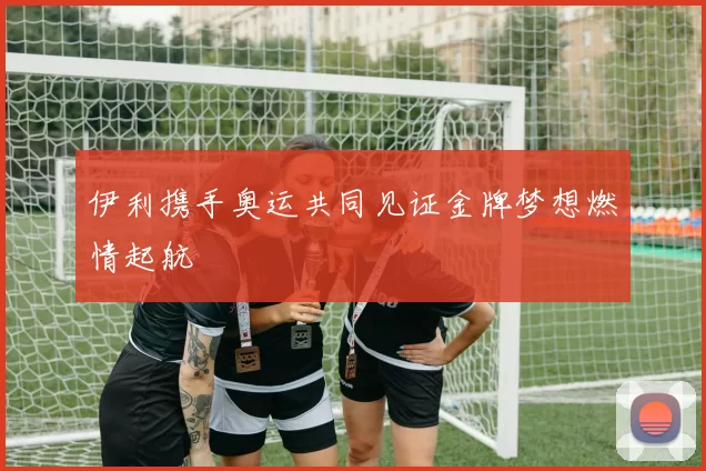 伊利携手奥运共同见证金牌梦想燃情起航