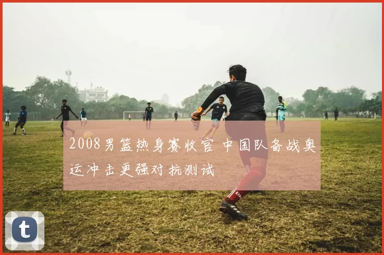 2008男篮热身赛收官 中国队备战奥运冲击更强对抗测试