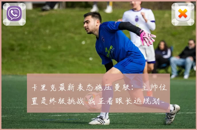 卡里克最新表态施压曼联：主帅位置是终极挑战 我正着眼长远规划_工作_教练_阿森纳