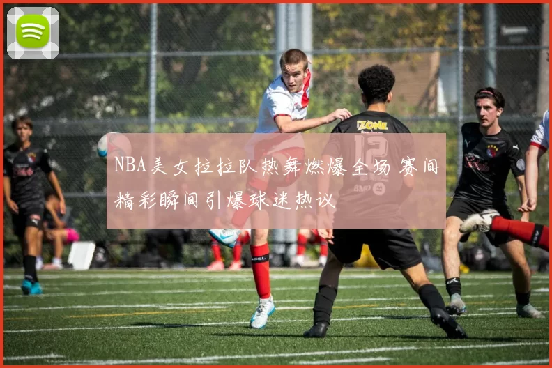 NBA美女拉拉队热舞燃爆全场 赛间精彩瞬间引爆球迷热议