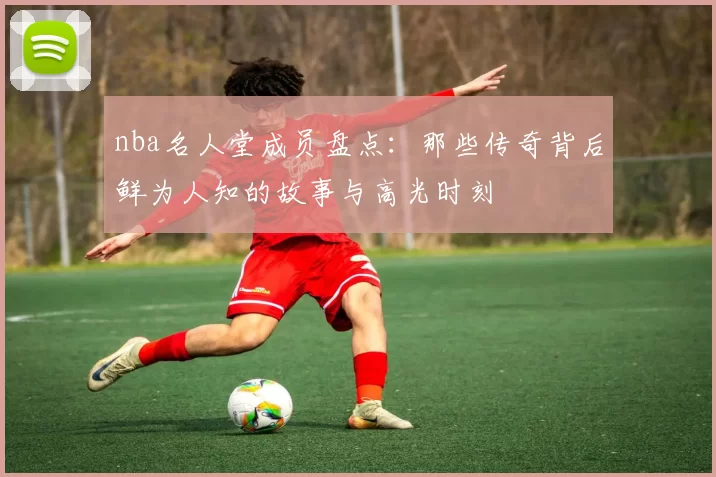 nba名人堂成员盘点:那些传奇背后鲜为人知的故事与高光时刻