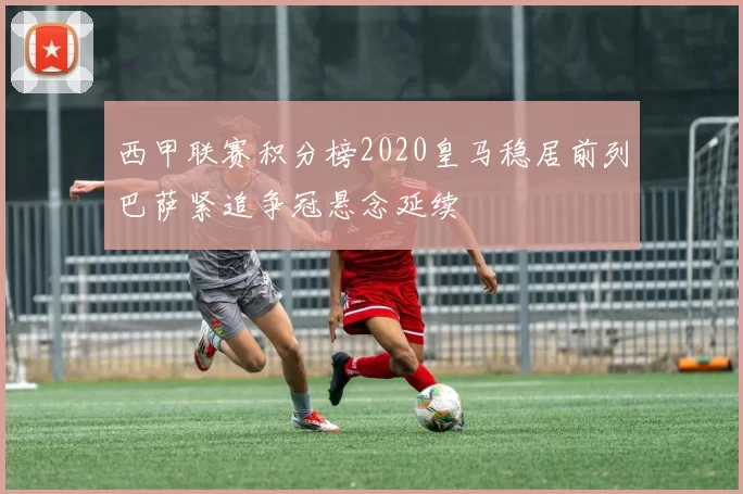 西甲联赛积分榜2020皇马稳居前列巴萨紧追争冠悬念延续
