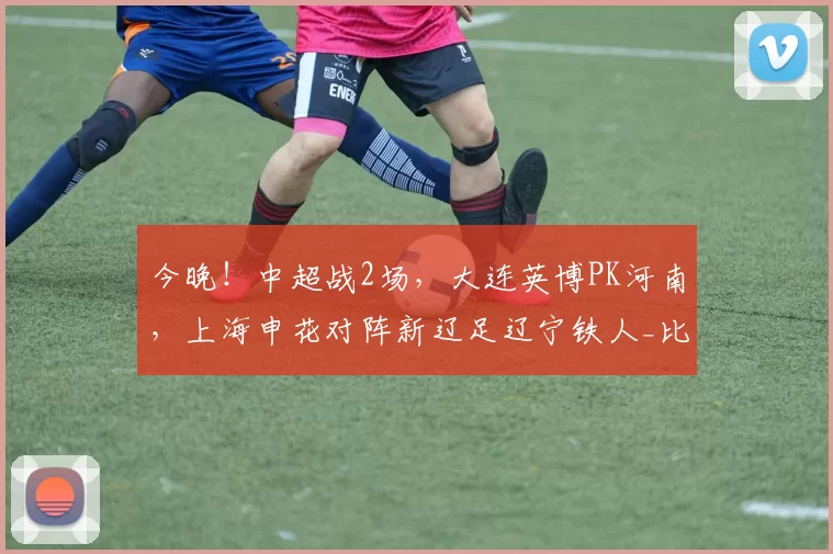 今晚！中超战2场，大连英博PK河南，上海申花对阵新辽足辽宁铁人_比赛_状态_本赛季