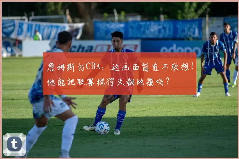 詹姆斯打CBA，这画面简直不敢想！他能把联赛搅得天翻地覆吗？