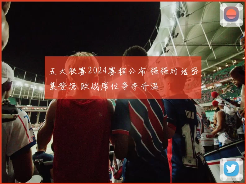 五大联赛2024赛程公布 强强对话密集登场 欧战席位争夺升温