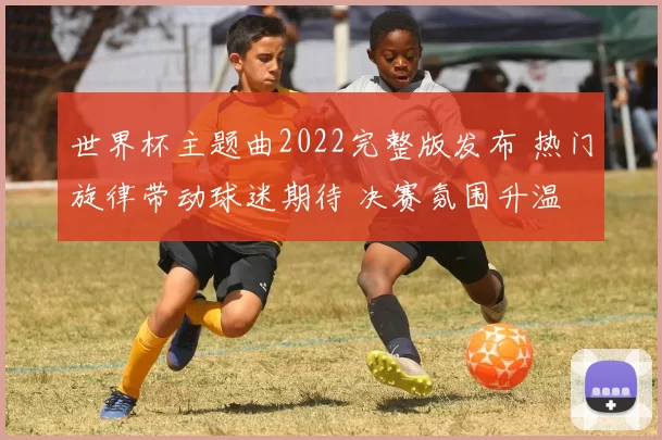 世界杯主题曲2022完整版发布 热门旋律带动球迷期待 决赛氛围升温