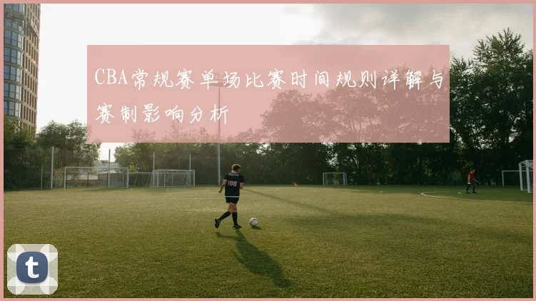 CBA常规赛单场比赛时间规则详解与赛制影响分析